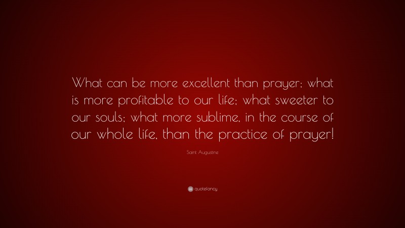 Saint Augustine Quote: “What can be more excellent than prayer; what is more profitable to our life; what sweeter to our souls; what more sublime, in the course of our whole life, than the practice of prayer!”