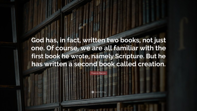 Francis Bacon Quote: “God has, in fact, written two books, not just one. Of course, we are all familiar with the first book he wrote, namely Scripture. But he has written a second book called creation.”