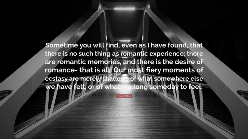 Oscar Wilde Quote: “Sometime you will find, even as I have found, that there is no such thing as romantic experience; there are romantic memories, and there is the desire of romance- that is all. Our most fiery moments of ecstasy are merely shadows of what somewhere else we have felt, or of what we long someday to feel.”