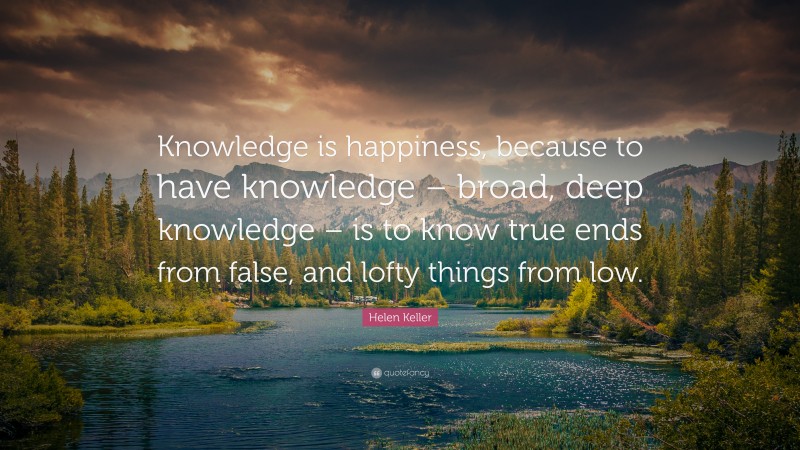 Helen Keller Quote: “Knowledge is happiness, because to have knowledge – broad, deep knowledge – is to know true ends from false, and lofty things from low.”