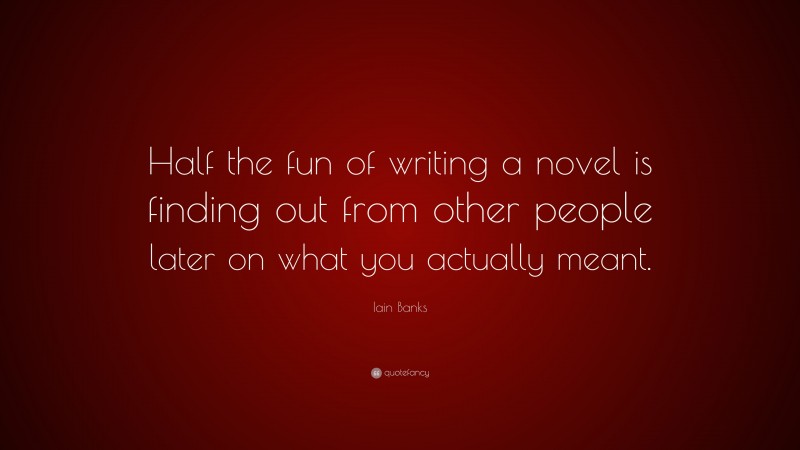 Iain Banks Quote: “Half the fun of writing a novel is finding out from other people later on what you actually meant.”