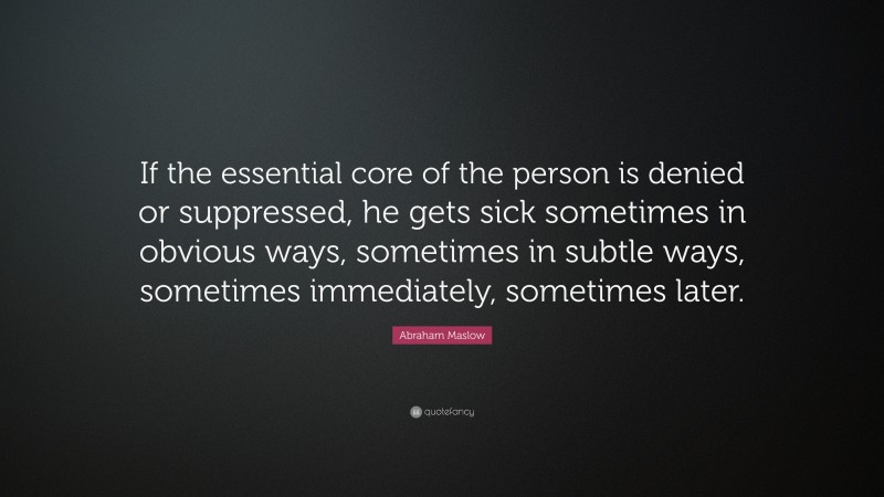 Abraham Maslow Quote: “If the essential core of the person is denied or suppressed, he gets sick sometimes in obvious ways, sometimes in subtle ways, sometimes immediately, sometimes later.”