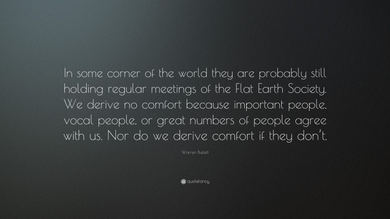 Warren Buffett Quote: “In some corner of the world they are probably still holding regular meetings of the Flat Earth Society. We derive no comfort because important people, vocal people, or great numbers of people agree with us. Nor do we derive comfort if they don’t.”