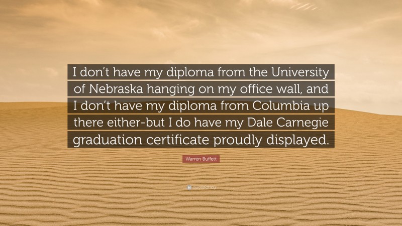 Warren Buffett Quote: “I don’t have my diploma from the University of Nebraska hanging on my office wall, and I don’t have my diploma from Columbia up there either-but I do have my Dale Carnegie graduation certificate proudly displayed.”