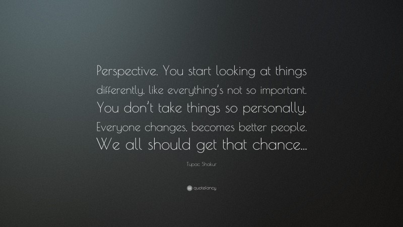 Tupac Shakur Quote: “Perspective. You start looking at things differently, like everything’s not so important. You don’t take things so personally. Everyone changes, becomes better people. We all should get that chance...”