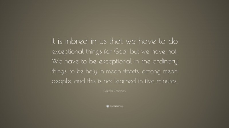 Oswald Chambers Quote: “It is inbred in us that we have to do exceptional things for God: but we have not. We have to be exceptional in the ordinary things, to be holy in mean streets, among mean people, and this is not learned in five minutes.”