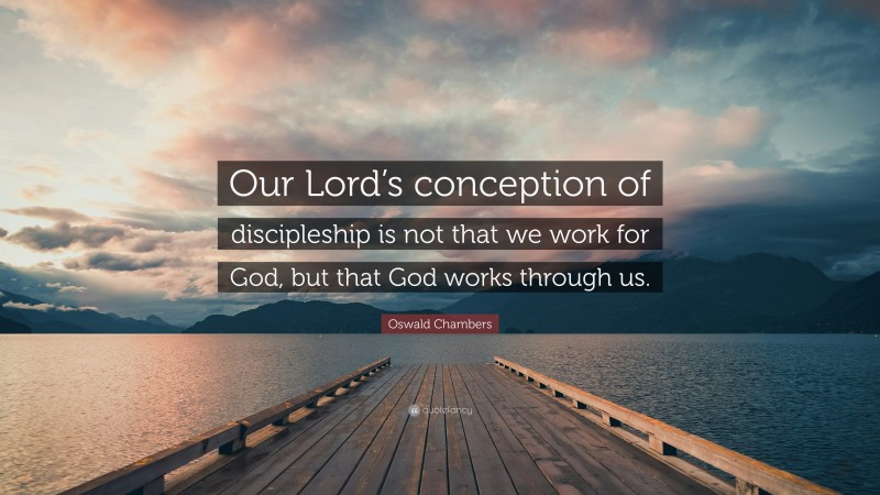 Oswald Chambers Quote: “Our Lord’s conception of discipleship is not that we work for God, but that God works through us.”