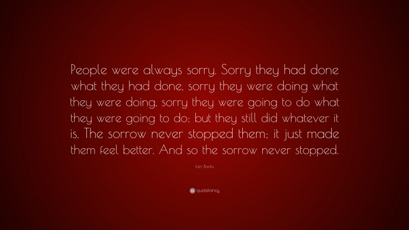 Iain Banks Quote: “People were always sorry. Sorry they had done what they had done, sorry they were doing what they were doing, sorry they were going to do what they were going to do; but they still did whatever it is. The sorrow never stopped them; it just made them feel better. And so the sorrow never stopped.”