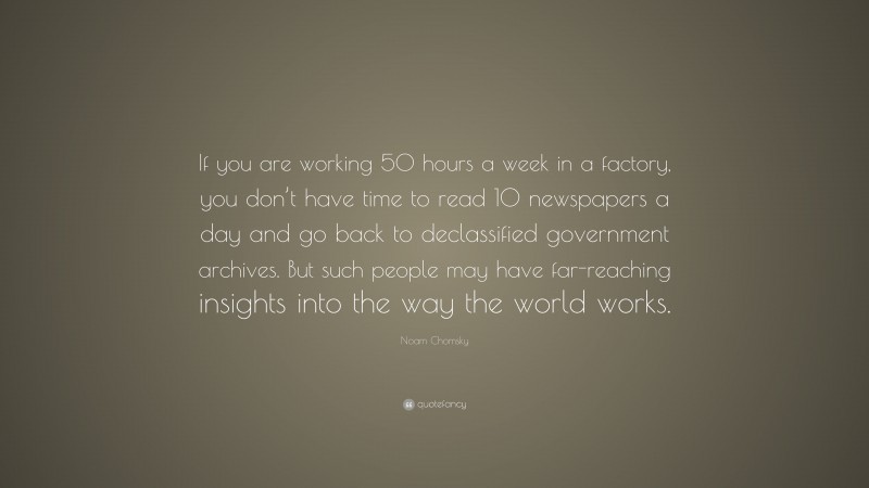 Noam Chomsky Quote: “If you are working 50 hours a week in a factory, you don’t have time to read 10 newspapers a day and go back to declassified government archives. But such people may have far-reaching insights into the way the world works.”