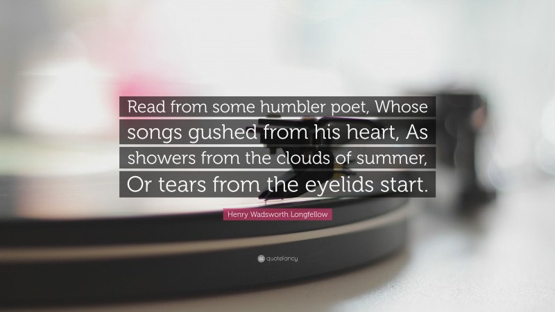 Henry Wadsworth Longfellow Quote: “Read from some humbler poet, Whose songs gushed from his heart, As showers from the clouds of summer, Or tears from the eyelids start.”
