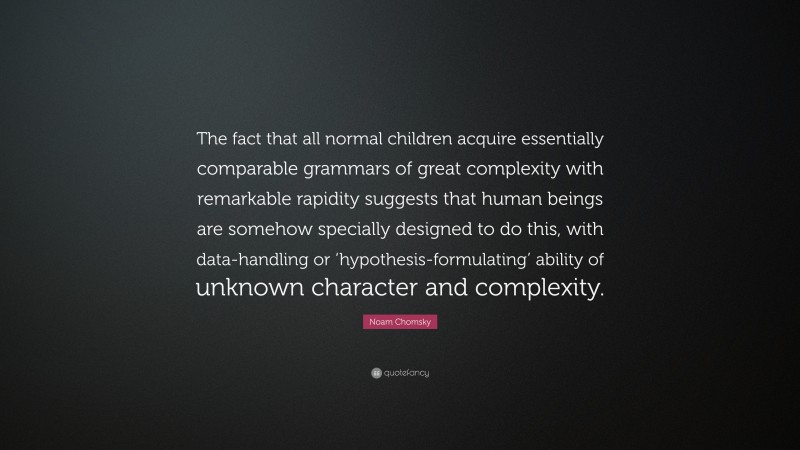 Noam Chomsky Quote: “The fact that all normal children acquire essentially comparable grammars of great complexity with remarkable rapidity suggests that human beings are somehow specially designed to do this, with data-handling or ‘hypothesis-formulating’ ability of unknown character and complexity.”