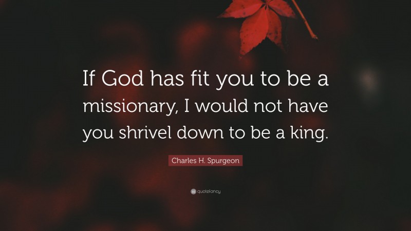 Charles H. Spurgeon Quote: “If God has fit you to be a missionary, I would not have you shrivel down to be a king.”