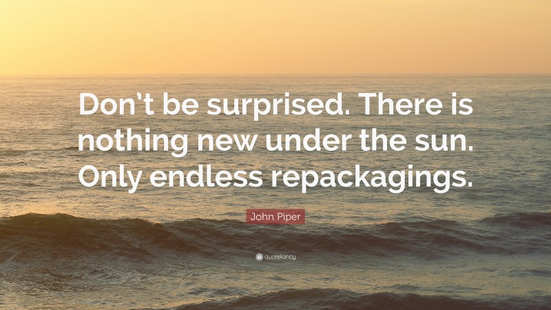 John Piper Quote: “Don’t be surprised. There is nothing new under the sun. Only endless repackagings.”
