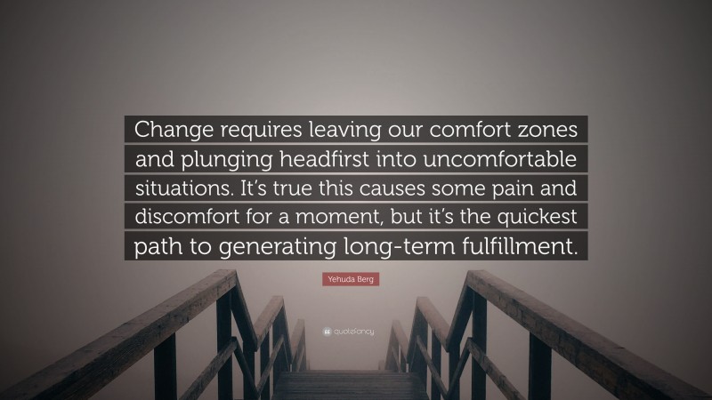 Yehuda Berg Quote: “Change requires leaving our comfort zones and plunging headfirst into uncomfortable situations. It’s true this causes some pain and discomfort for a moment, but it’s the quickest path to generating long-term fulfillment.”