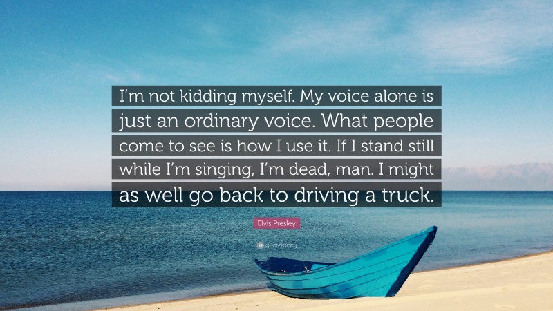 Elvis Presley Quote: “I’m not kidding myself. My voice alone is just an ordinary voice. What people come to see is how I use it. If I stand still while I’m singing, I’m dead, man. I might as well go back to driving a truck.”