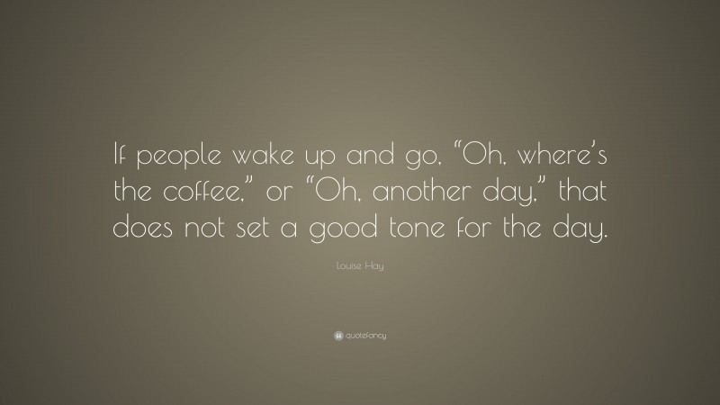 Louise Hay Quote: “If people wake up and go, “Oh, where’s the coffee,” or “Oh, another day,” that does not set a good tone for the day.”