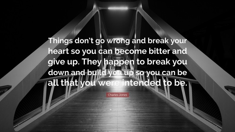 Charles Jones Quote: “Things don’t go wrong and break your heart so you can become bitter and give up. They happen to break you down and build you up so you can be all that you were intended to be.”