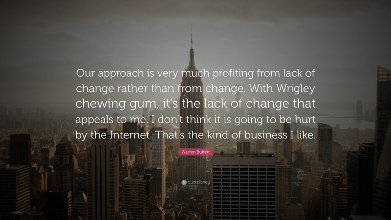 Warren Buffett Quote: “Our approach is very much profiting from lack of change rather than from change. With Wrigley chewing gum, it’s the lack of change that appeals to me. I don’t think it is going to be hurt by the Internet. That’s the kind of business I like.”
