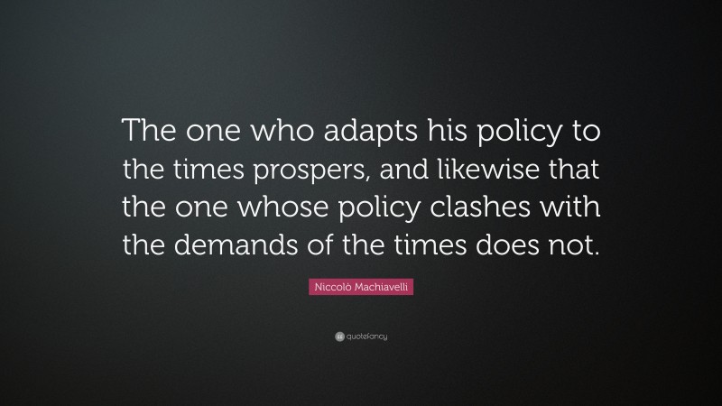 Niccolò Machiavelli Quote: “The one who adapts his policy to the times prospers, and likewise that the one whose policy clashes with the demands of the times does not.”
