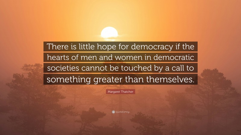 Margaret Thatcher Quote: “There is little hope for democracy if the hearts of men and women in democratic societies cannot be touched by a call to something greater than themselves.”