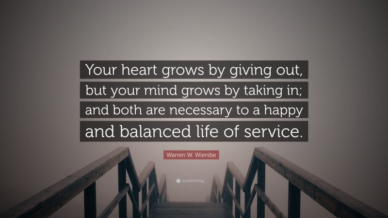 Warren W. Wiersbe Quote: “Your heart grows by giving out, but your mind grows by taking in; and both are necessary to a happy and balanced life of service.”