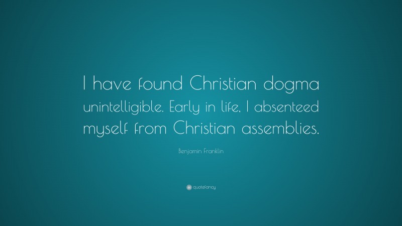 Benjamin Franklin Quote: “I have found Christian dogma unintelligible. Early in life, I absenteed myself from Christian assemblies.”