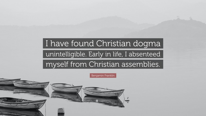 Benjamin Franklin Quote: “I have found Christian dogma unintelligible. Early in life, I absenteed myself from Christian assemblies.”