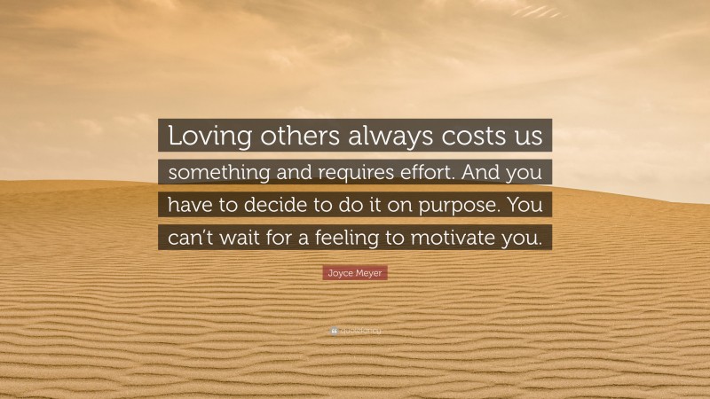 Joyce Meyer Quote: “Loving others always costs us something and requires effort. And you have to decide to do it on purpose. You can’t wait for a feeling to motivate you.”