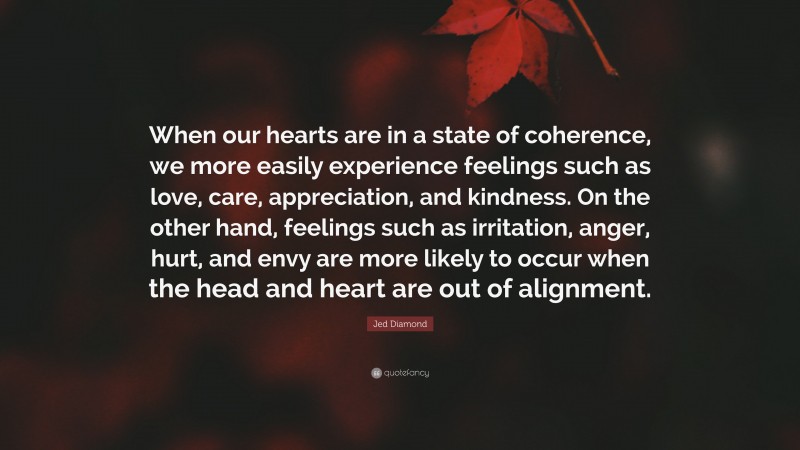 Jed Diamond Quote: “When our hearts are in a state of coherence, we more easily experience feelings such as love, care, appreciation, and kindness. On the other hand, feelings such as irritation, anger, hurt, and envy are more likely to occur when the head and heart are out of alignment.”