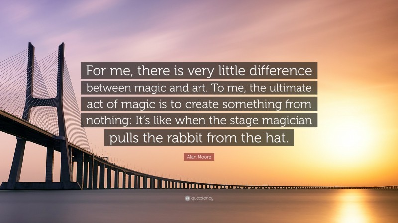 Alan Moore Quote: “For me, there is very little difference between magic and art. To me, the ultimate act of magic is to create something from nothing: It’s like when the stage magician pulls the rabbit from the hat.”