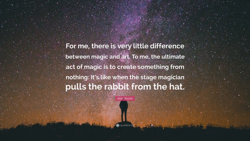 Alan Moore Quote: “For me, there is very little difference between magic and art. To me, the ultimate act of magic is to create something from nothing: It’s like when the stage magician pulls the rabbit from the hat.”
