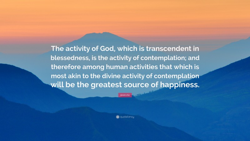 Aristotle Quote: “The activity of God, which is transcendent in blessedness, is the activity of contemplation; and therefore among human activities that which is most akin to the divine activity of contemplation will be the greatest source of happiness.”