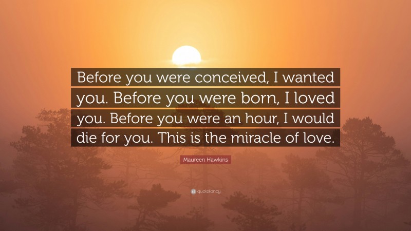 Maureen Hawkins Quote: “Before you were conceived, I wanted you. Before you were born, I loved you. Before you were an hour, I would die for you. This is the miracle of love.”