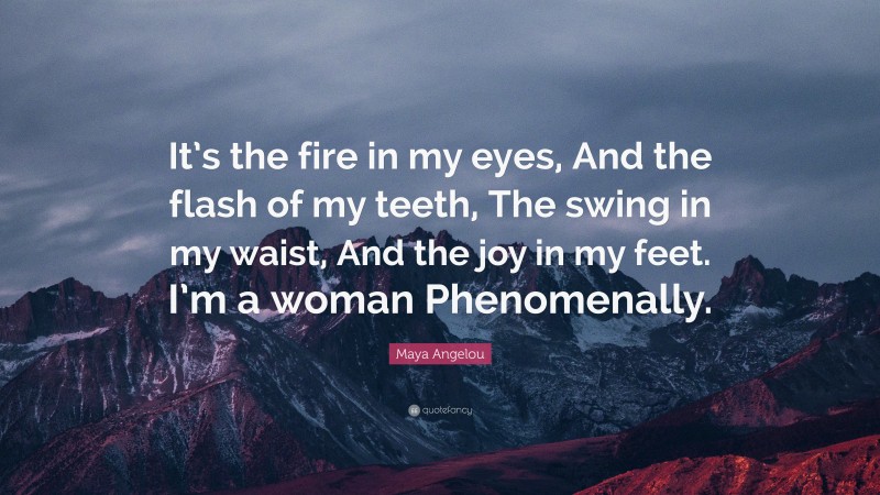 Maya Angelou Quote: “It’s the fire in my eyes, And the flash of my teeth, The swing in my waist, And the joy in my feet. I’m a woman Phenomenally.”