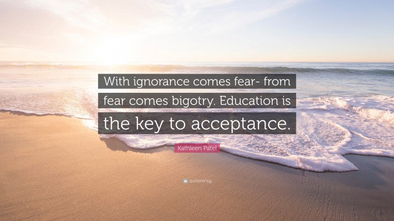 Kathleen Patel Quote: “With ignorance comes fear- from fear comes bigotry. Education is the key to acceptance.”