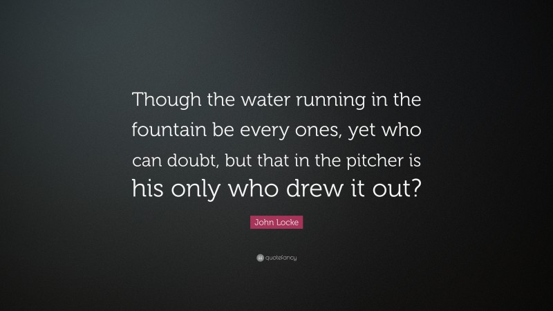 John Locke Quote: “Though the water running in the fountain be every ones, yet who can doubt, but that in the pitcher is his only who drew it out?”