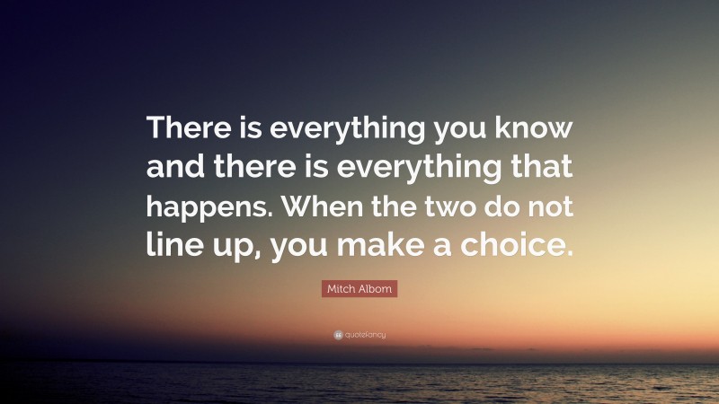 Mitch Albom Quote: “There is everything you know and there is everything that happens. When the two do not line up, you make a choice.”