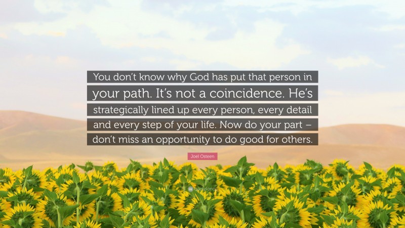 Joel Osteen Quote: “You don’t know why God has put that person in your path. It’s not a coincidence. He’s strategically lined up every person, every detail and every step of your life. Now do your part – don’t miss an opportunity to do good for others.”