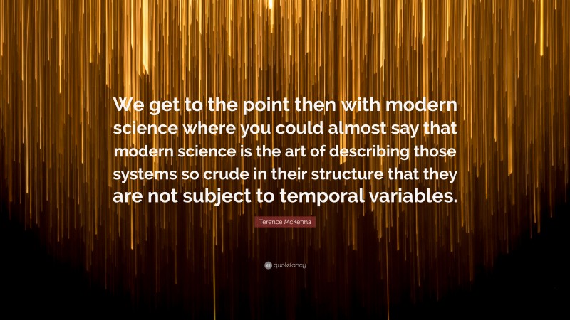 Terence McKenna Quote: “We get to the point then with modern science where you could almost say that modern science is the art of describing those systems so crude in their structure that they are not subject to temporal variables.”