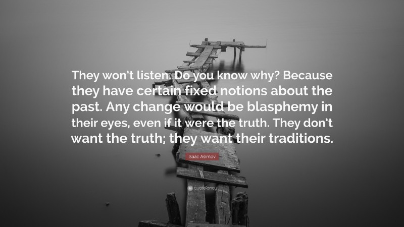 Isaac Asimov Quote: “They won’t listen. Do you know why? Because they have certain fixed notions about the past. Any change would be blasphemy in their eyes, even if it were the truth. They don’t want the truth; they want their traditions.”
