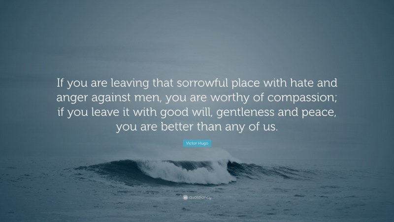 Victor Hugo Quote: “If you are leaving that sorrowful place with hate and anger against men, you are worthy of compassion; if you leave it with good will, gentleness and peace, you are better than any of us.”