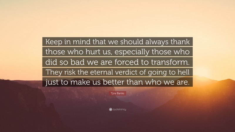 Tyra Banks Quote: “Keep in mind that we should always thank those who hurt us, especially those who did so bad we are forced to transform. They risk the eternal verdict of going to hell just to make us better than who we are.”