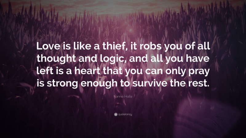 Karina Halle Quote: “Love is like a thief, it robs you of all thought and logic, and all you have left is a heart that you can only pray is strong enough to survive the rest.”