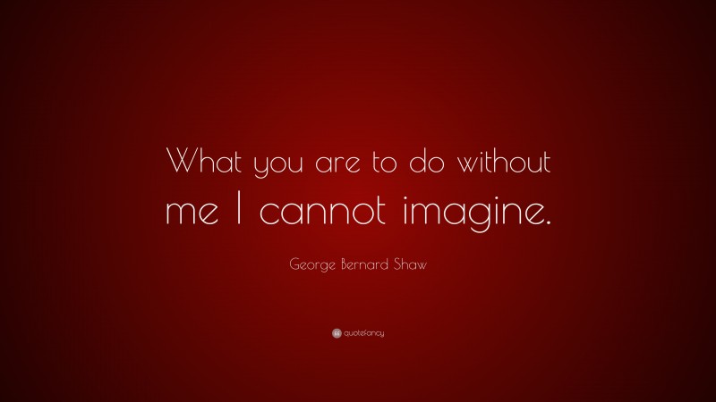 George Bernard Shaw Quote: “What you are to do without me I cannot imagine.”