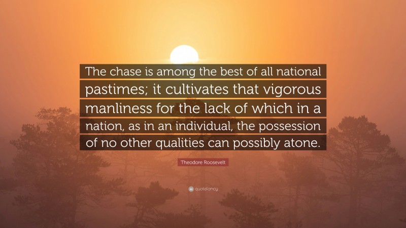 Theodore Roosevelt Quote: “The chase is among the best of all national pastimes; it cultivates that vigorous manliness for the lack of which in a nation, as in an individual, the possession of no other qualities can possibly atone.”