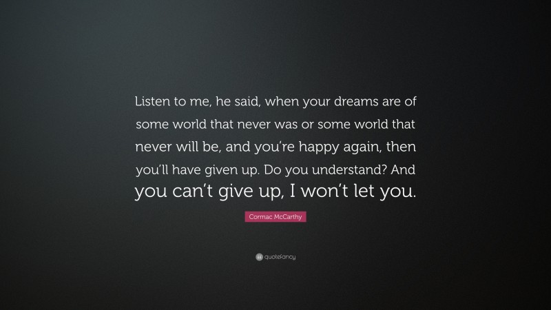 Cormac McCarthy Quote: “Listen to me, he said, when your dreams are of some world that never was or some world that never will be, and you’re happy again, then you’ll have given up. Do you understand? And you can’t give up, I won’t let you.”