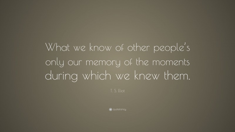 T. S. Eliot Quote: “What we know of other people’s only our memory of the moments during which we knew them.”