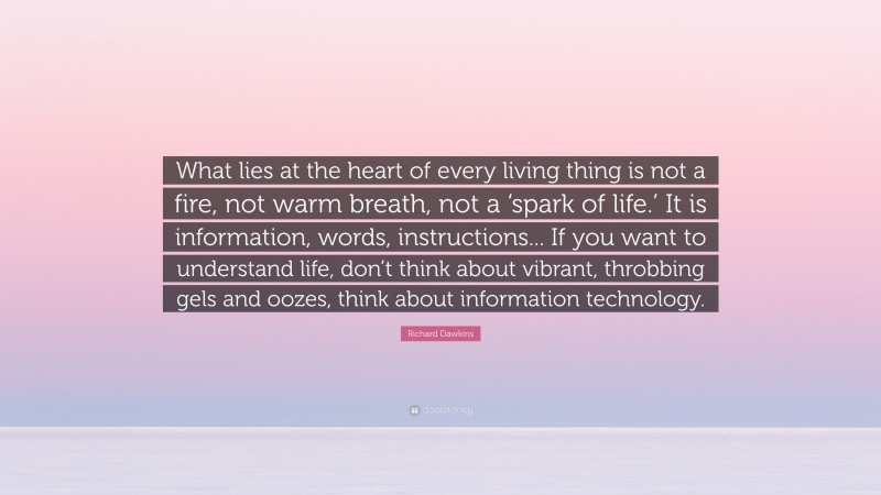 Richard Dawkins Quote: “What lies at the heart of every living thing is not a fire, not warm breath, not a ‘spark of life.’ It is information, words, instructions... If you want to understand life, don’t think about vibrant, throbbing gels and oozes, think about information technology.”