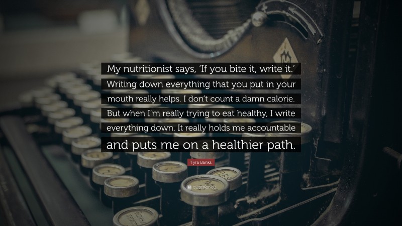 Tyra Banks Quote: “My nutritionist says, ‘If you bite it, write it.’ Writing down everything that you put in your mouth really helps. I don’t count a damn calorie. But when I’m really trying to eat healthy, I write everything down. It really holds me accountable and puts me on a healthier path.”