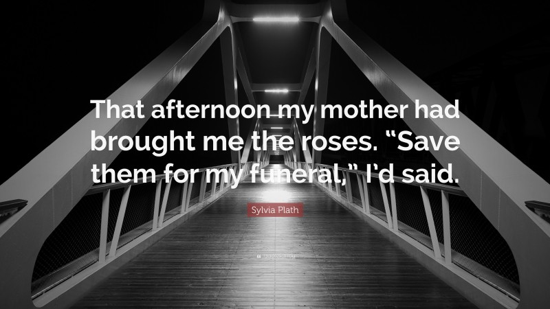 Sylvia Plath Quote: “That afternoon my mother had brought me the roses. “Save them for my funeral,” I’d said.”